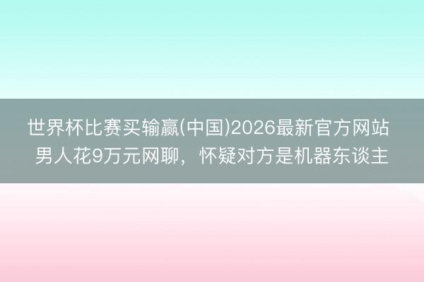世界杯比赛买输赢(中国)2026最新官方网站 男人花9万元网聊，怀疑对方是机器东谈主