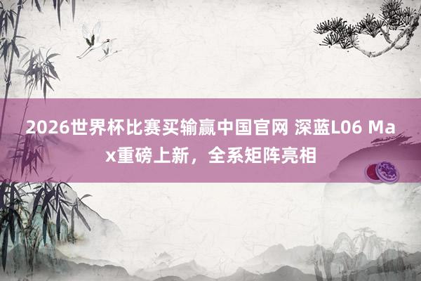 2026世界杯比赛买输赢中国官网 深蓝L06 Max重磅上新，全系矩阵亮相