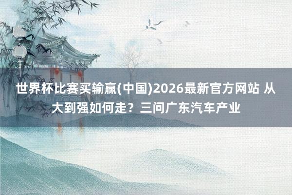 世界杯比赛买输赢(中国)2026最新官方网站 从大到强如何走？三问广东汽车产业
