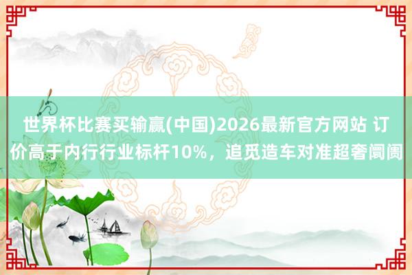 世界杯比赛买输赢(中国)2026最新官方网站 订价高于内行行业标杆10%，追觅造车对准超奢阛阓