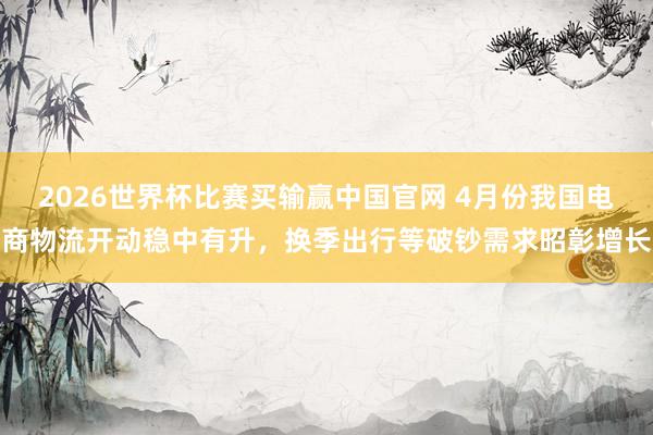 2026世界杯比赛买输赢中国官网 4月份我国电商物流开动稳中有升,换季出行等破钞需求昭彰增长