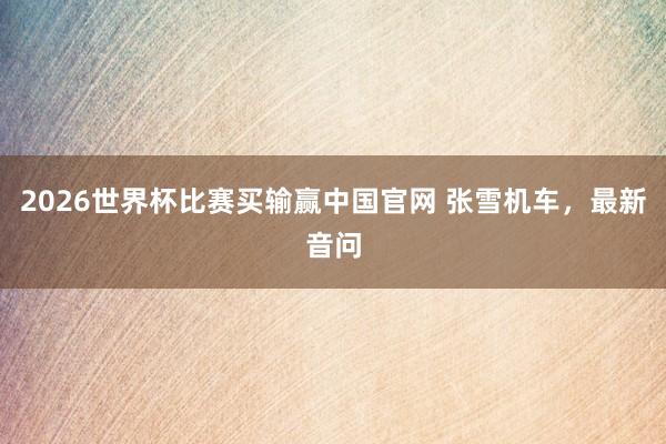 2026世界杯比赛买输赢中国官网 张雪机车，最新音问