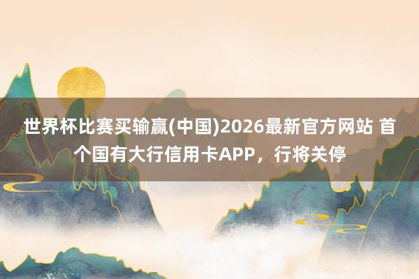 世界杯比赛买输赢(中国)2026最新官方网站 首个国有大行信用卡APP，行将关停