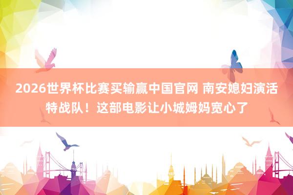 2026世界杯比赛买输赢中国官网 南安媳妇演活特战队！这部电影让小城姆妈宽心了