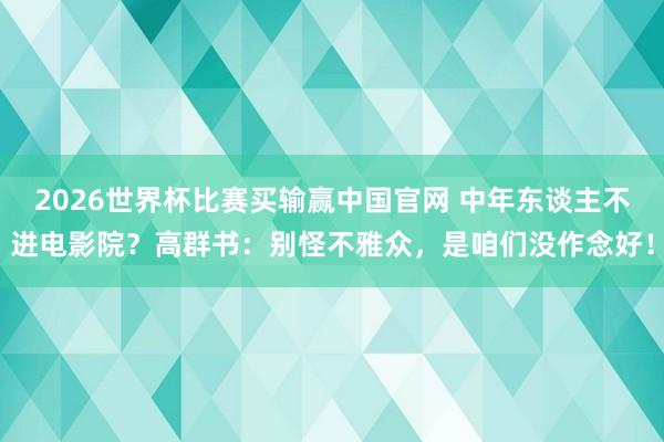 2026世界杯比赛买输赢中国官网 中年东谈主不进电影院？高群书：别怪不雅众，是咱们没作念好！
