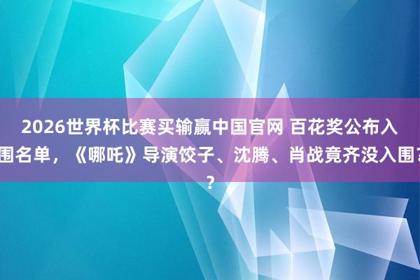 2026世界杯比赛买输赢中国官网 百花奖公布入围名单,《哪吒》导演饺子、沈腾、肖战竟齐没入围?
