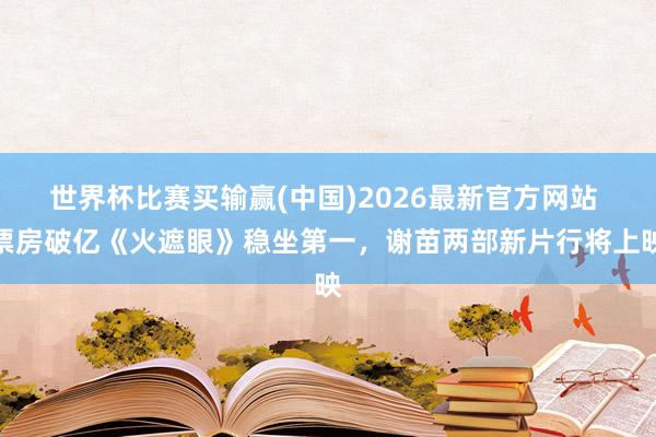 世界杯比赛买输赢(中国)2026最新官方网站 票房破亿《火遮眼》稳坐第一，谢苗两部新片行将上映