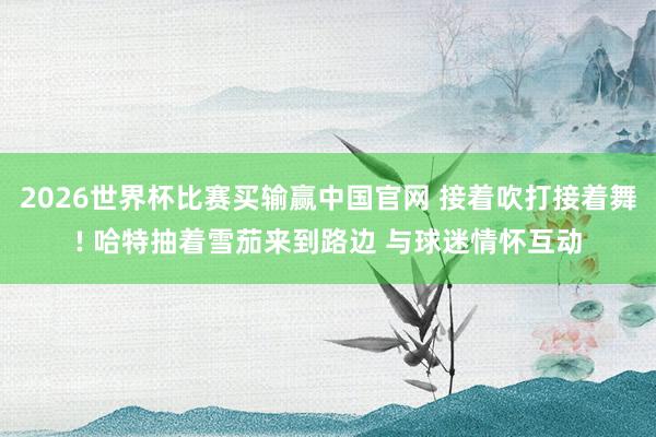2026世界杯比赛买输赢中国官网 接着吹打接着舞! 哈特抽着雪茄来到路边 与球迷情怀互动