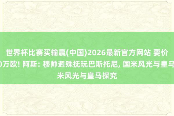 世界杯比赛买输赢(中国)2026最新官方网站 要价7000万欧! 阿斯: 穆帅迥殊抚玩巴斯托尼， 国米风光与皇马探究