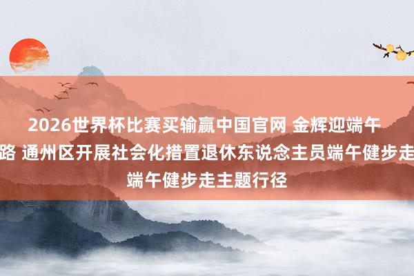 2026世界杯比赛买输赢中国官网 金辉迎端午 安强壮走路 通州区开展社会化措置退休东说念主员端午健步走主题行径