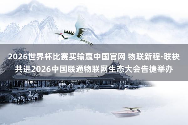 2026世界杯比赛买输赢中国官网 物联新程·联袂共进2026中国联通物联网生态大会告捷举办