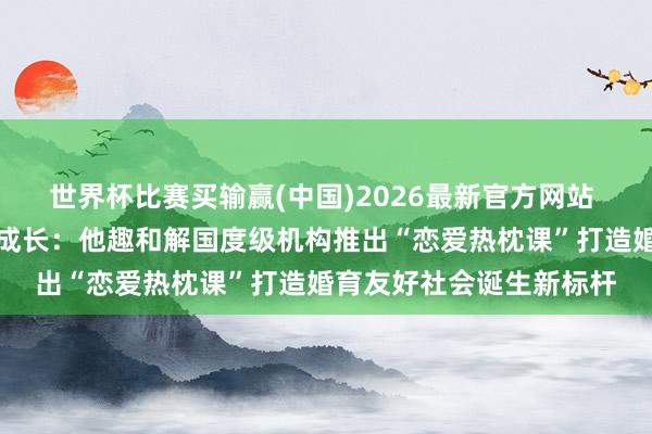 世界杯比赛买输赢(中国)2026最新官方网站 科技向善赋能后生心扉成长：他趣和解国度级机构推出“恋爱热枕课”打造婚育友好社会诞生新标杆