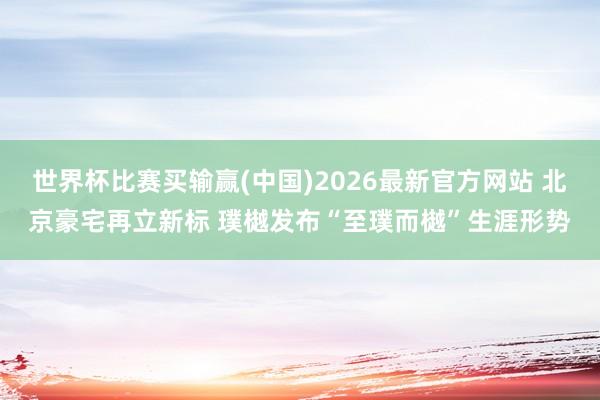 世界杯比赛买输赢(中国)2026最新官方网站 北京豪宅再立新标 璞樾发布“至璞而樾”生涯形势