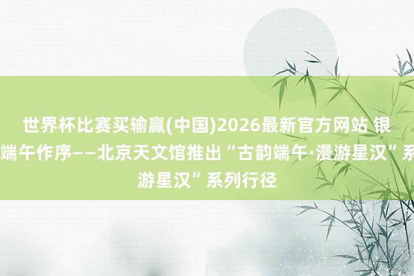 世界杯比赛买输赢(中国)2026最新官方网站 银河为卷 端午作序——北京天文馆推出“古韵端午·漫游星汉”系列行径