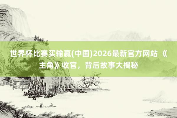 世界杯比赛买输赢(中国)2026最新官方网站 《主角》收官,背后故事大揭秘
