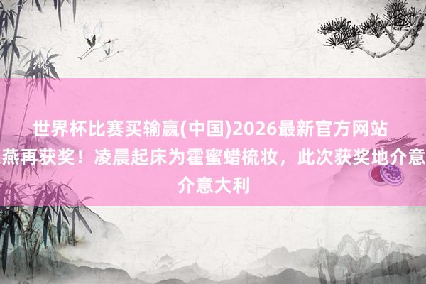 世界杯比赛买输赢(中国)2026最新官方网站 霍想燕再获奖！凌晨起床为霍蜜蜡梳妆，此次获奖地介意大利