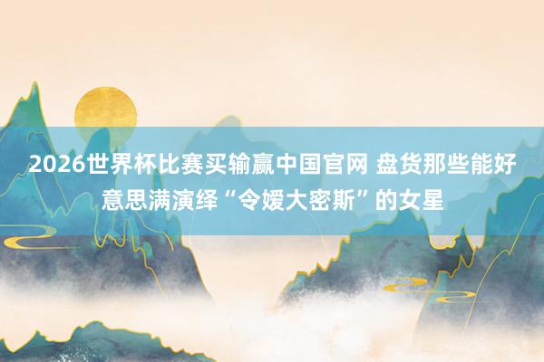 2026世界杯比赛买输赢中国官网 盘货那些能好意思满演绎“令嫒大密斯”的女星