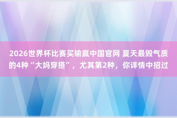 2026世界杯比赛买输赢中国官网 夏天最毁气质的4种“大妈穿搭”，尤其第2种，你详情中招过