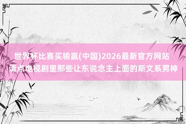 世界杯比赛买输赢(中国)2026最新官方网站 清点电视剧里那些让东说念主上面的斯文系男神